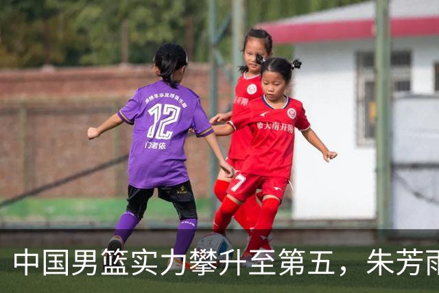 中国男篮实力攀升至第五，朱芳雨新代言，段睿骐首秀表现抢眼