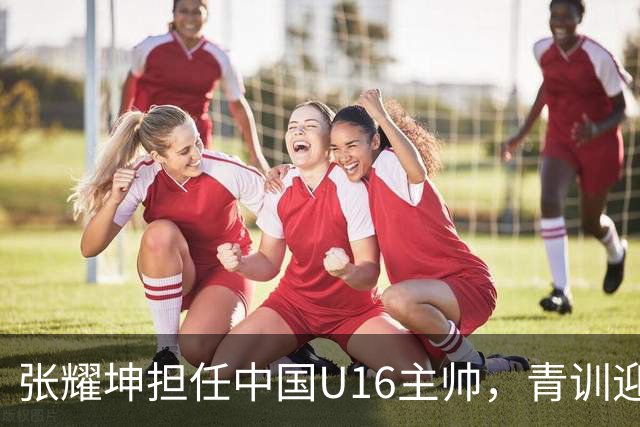 张耀坤担任中国U16主帅，青训迎来新动力