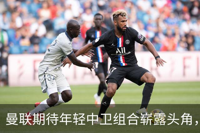 曼联期待年轻中卫组合崭露头角，马奎尔寄望成最强搭档